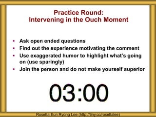 Practice Round:
Intervening in the Ouch Moment
 Ask open ended questions
 Find out the experience motivating the comment
 Use exaggerated humor to highlight what’s going
on (use sparingly)
 Join the person and do not make yourself superior
Rosetta Eun Ryong Lee (http://tiny.cc/rosettalee)
 