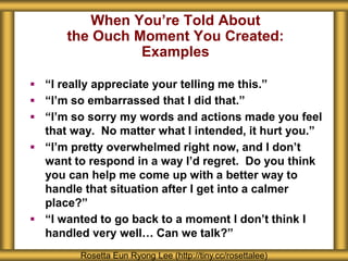 When You’re Told About
the Ouch Moment You Created:
Examples
Rosetta Eun Ryong Lee (http://tiny.cc/rosettalee)
 “I really appreciate your telling me this.”
 “I’m so embarrassed that I did that.”
 “I’m so sorry my words and actions made you feel
that way. No matter what I intended, it hurt you.”
 “I’m pretty overwhelmed right now, and I don’t
want to respond in a way I’d regret. Do you think
you can help me come up with a better way to
handle that situation after I get into a calmer
place?”
 “I wanted to go back to a moment I don’t think I
handled very well… Can we talk?”
 