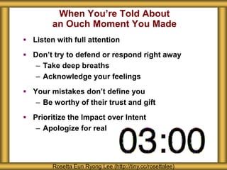 When You’re Told About
an Ouch Moment You Made
 Listen with full attention
 Don’t try to defend or respond right away
– Take deep breaths
– Acknowledge your feelings
 Your mistakes don’t define you
– Be worthy of their trust and gift
 Prioritize the Impact over Intent
– Apologize for real
Rosetta Eun Ryong Lee (http://tiny.cc/rosettalee)
 