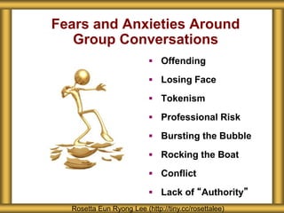 Fears and Anxieties Around
Group Conversations
 Offending
 Losing Face
 Tokenism
 Professional Risk
 Bursting the Bubble
 Rocking the Boat
 Conflict
 Lack of “Authority”
Rosetta Eun Ryong Lee (http://tiny.cc/rosettalee)
 