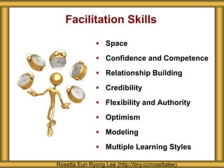 Facilitation Skills
 Space
 Confidence and Competence
 Relationship Building
 Credibility
 Flexibility and Authority
 Optimism
 Modeling
 Multiple Learning Styles
Rosetta Eun Ryong Lee (http://tiny.cc/rosettalee)
 