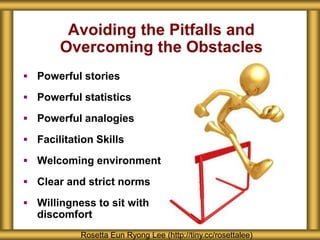 Avoiding the Pitfalls and
Overcoming the Obstacles
 Powerful stories
 Powerful statistics
 Powerful analogies
 Facilitation Skills
 Welcoming environment
 Clear and strict norms
 Willingness to sit with
discomfort
Rosetta Eun Ryong Lee (http://tiny.cc/rosettalee)
 