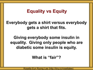 Equality vs Equity
Everybody gets a shirt versus everybody
gets a shirt that fits.
Giving everybody some insulin in
equality. Giving only people who are
diabetic some insulin is equity.
What is “fair”?
Rosetta Eun Ryong Lee (http://tiny.cc/rosettalee)
 