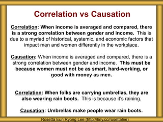 Correlation vs Causation
Correlation: When income is averaged and compared, there
is a strong correlation between gender and income. This is
due to a myriad of historical, systemic, and economic factors that
impact men and women differently in the workplace.
Causation: When income is averaged and compared, there is a
strong correlation between gender and income. This must be
because women must not be as smart, hard-working, or
good with money as men.
Correlation: When folks are carrying umbrellas, they are
also wearing rain boots. This is because it’s raining.
Causation: Umbrellas make people wear rain boots.
Rosetta Eun Ryong Lee (http://tiny.cc/rosettalee)
 
