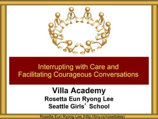 Villa Academy
Rosetta Eun Ryong Lee
Seattle Girls’ School
Interrupting with Care and
Facilitating Courageous Conversations
Rosetta Eun Ryong Lee (http://tiny.cc/rosettalee)
 