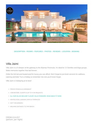 © Copyright 2018. All Rights Reserved
CONTACT
Cyprus Villa Retreats, Suite 6,
19-35 Sylvan Grove, London, SE15 1PD
UK Reservations: 00 44 20 8123 1050
Disclaimer: We try our very best to keep the info on this website up to date and correct. However, we cannot
guarantee the accuracy of information about products or services. Relying on this info is strictly at your own risk.
So please check all booking details with the reservations team and on your booking.
reservations@cyprusvillaretreats.com
COMPANY
Reservations Team:
Frank, David, Carolyne & Marianne
© Copyright 2017. All Rights Reserved. |
Photos on this site may not be used for any purpose without permission from the site owner.
Our Story
Terms & conditions
Payment Protection
Sitemap
       
– – – – –DESCRIPTION ROOMS – FEATURES PHOTOS REVIEWS LOCATION BOOKING
Villa Jaimi
Villa Jaimi is a 9-sleeper at the gateway to the Akamas Peninsula. It’s ideal for 2-3 families and large groups.
Make memories together that last forever.
Order the hot tub and heated pool for luxury you can afford. Don’t forget to pre-book services for wellness,
catering and kids! Turn a holiday to remember into one you’ll never forget.
Villa Jaimi is holidaying at its best!
PRICES FROM £112-£455/NIGHT
4 BEDROOMS, SLEEPS 8 (UP TO 9 ON REQUEST)
HEATED POOL (£45/DAY) PATIO & TERRACES
HOT TUB (£30/DAY)
WALKING DISTANCE TO THE BEACH
ALL OUR VILLAS INCLUDE *LUXURY VILLA STANDARD, READ ABOUT IT HERE
FROM £14-£57
(person, per night)
 