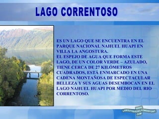 ES UN LAGO QUE SE ENCUENTRA EN EL PARQUE NACIONAL NAHUEL HUAPI EN VILLA LA ANGOSTURA. EL ESPEJO DE AGUA QUE FORMA ESTE LAGO, DE UN COLOR VERDE – AZULADO, TIENE CERCA DE 27 KILÓMETROS CUADRADOS, ESTÁ ENMARCADO EN UNA CADENA MONTAÑOSA DE ESPECTACULAR BELLEZA Y SUS AGUAS DESEMBOCAN EN EL LAGO NAHUEL HUAPI POR MEDIO DEL RIO CORRENTOSO. LAGO CORRENTOSO 