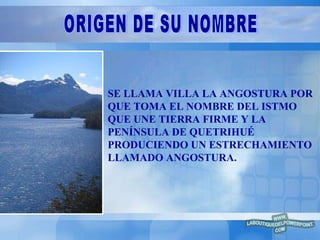 SE LLAMA VILLA LA ANGOSTURA POR QUE TOMA EL NOMBRE DEL ISTMO QUE UNE TIERRA FIRME Y LA PENÍNSULA DE QUETRIHUÉ PRODUCIENDO UN ESTRECHAMIENTO LLAMADO ANGOSTURA. ORIGEN DE SU NOMBRE 