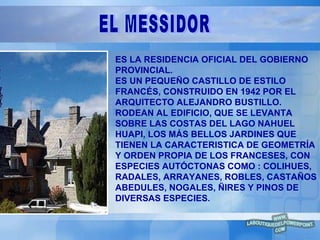 ES LA RESIDENCIA OFICIAL DEL GOBIERNO PROVINCIAL.  ES UN PEQUEÑO CASTILLO DE ESTILO FRANCÉS, CONSTRUIDO EN 1942 POR EL ARQUITECTO ALEJANDRO BUSTILLO. RODEAN AL EDIFICIO, QUE SE LEVANTA SOBRE LAS COSTAS DEL LAGO NAHUEL HUAPI, LOS MÁS BELLOS JARDINES QUE TIENEN LA CARACTERISTICA DE GEOMETRÍA Y ORDEN PROPIA DE LOS FRANCESES, CON ESPECIES AUTÓCTONAS COMO : COLIHUES, RADALES, ARRAYANES, ROBLES, CASTAÑOS ABEDULES, NOGALES, ÑIRES Y PINOS DE DIVERSAS ESPECIES. EL MESSIDOR 