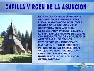 ESTA CAPILLA FUE DISEÑADA POR EL ARQUITECTO ALEJANDRO BUSTILLO,  LLEVA LA ADVOCACIÓN DE NUESTRA  SEÑORA DE LA ASUNCIÓN Y FUE  CONSTRUIDA EN EL AÑO 1936. SE RESPETARON PARA ESTE EDIFICIO  LOS MATERIALES PROPIOS DEL LUGAR,  CON PIEDRA, TRONCOS Y HOJUELAS DE  ALERCE PARA  LOS TECHOS. ESTE TIPO DE CONSTRUCCIONES MARCARON EL ESTILO PROPIO DEL  PARQUE NACIONAL NAHUEL HUAPI,  YA  QUE FUE REPETIDO EN OTRAS CONSTRUCCIONES COMO EL  HOTEL LLAO LLAO O LA VILLA DEL CERRO CATEDRAL. CAPILLA VIRGEN DE LA ASUNCION 