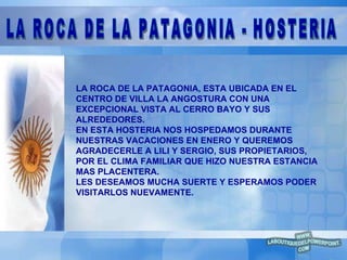 LA ROCA DE LA PATAGONIA, ESTA UBICADA EN EL CENTRO DE VILLA LA ANGOSTURA CON UNA  EXCEPCIONAL VISTA AL CERRO BAYO Y SUS  ALREDEDORES.  EN ESTA HOSTERIA NOS HOSPEDAMOS DURANTE  NUESTRAS VACACIONES EN ENERO Y QUEREMOS  AGRADECERLE A LILI Y SERGIO, SUS PROPIETARIOS, POR EL CLIMA FAMILIAR QUE HIZO NUESTRA ESTANCIA MAS PLACENTERA. LES DESEAMOS MUCHA SUERTE Y ESPERAMOS PODER  VISITARLOS NUEVAMENTE. LA ROCA DE LA PATAGONIA - HOSTERIA 