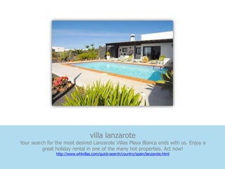 villa lanzarote
Your search for the most desired Lanzarote Villas Playa Blanca ends with us. Enjoy a
          great holiday rental in one of the many hot properties. Act now!
                http://www.whlvillas.com/quick-search/country/spain/lanzarote.html
 