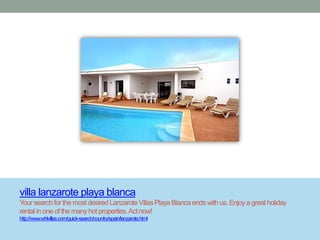 villa lanzarote playa blanca
Your search for the most desired Lanzarote Villas Playa Blanca ends with us. Enjoy a great holiday
rental in one of the many hot properties. Act now!
http://www.whlvillas.com/quick-search/country/spain/lanzarote.html
 