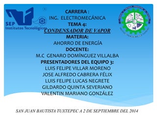 CARRERA : 
ING. ELECTROMECÁNICA 
TEMA 4: 
CONDENSADOR DE VAPOR 
MATERIA: 
AHORRO DE ENERGÍA 
DOCENTE: 
M.C GENARO DOMÍNGUEZ VILLALBA 
PRESENTADORES DEL EQUIPO 3: 
LUIS FELIPE VILLAR MORENO 
JOSE ALFREDO CABRERA FÉLIX 
LUIS FELIPE LUCAS NEGRETE 
GILDARDO QUINTA SEVERIANO 
VALENTIN MARIANO GONZÁLEZ 
SAN JUAN BAUTISTA TUXTEPEC A 2 DE SEPTIEMBRE DEL 2014 
 