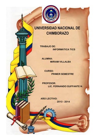 UNIVERSIDAD NACIONAL DE
CHIMBORAZO
TRABAJO DE:
INFORMÁTICA TICS

ALUMNA:
MIRIAM VILLALBA

CURSO:
PRIMER SEMESTRE

PROFESOR:
LIC. FERNANDO GUFFANTE N.

AÑO LECTIVO:
2013 - 2014

 