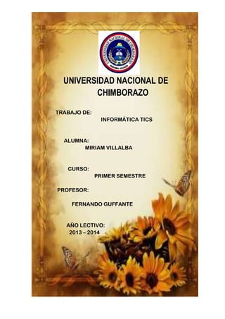 UNIVERSIDAD NACIONAL DE
CHIMBORAZO
TRABAJO DE:
INFORMÁTICA TICS

ALUMNA:
MIRIAM VILLALBA

CURSO:
PRIMER SEMESTRE
PROFESOR:
FERNANDO GUFFANTE

AÑO LECTIVO:
2013 – 2014

 