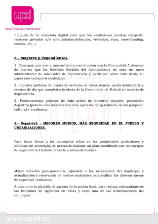 Impulso de la economía digital para que los ciudadanos puedan compartir
recursos privados y/o comunitarios.(vehículos, viviendas, ropa, crowdfunding,
comida, etc…)
c.- mayores y dependientes.
1 .Conseguir que exista una auténtica coordinación con la Comunidad Autónoma
de manera que los Servicios Sociales del Ayuntamiento no sean un mero
administrador de solicitudes de dependencia y participen sobre todo desde su
papel más cercano al ciudadano.
2. Impulsar políticas de mejora de servicios de teleasistencia, ayuda domiciliaria y
centros de día que completen la oferta de la Comunidad de Madrid en materia de
dependencia.
3. Fomentaremos políticas de vida activa de nuestros mayores: promoción
deportiva (para lo cual instalaremos más aparatos de ejercitación en los parques),
cultural y académica.
d.- Seguridad : MEJORES MEDIOS, MÁS SEGURIDAD EN EL PUEBLO Y
URBANIZACIONES.
Para hacer frente a los constantes robos en las propiedades particulares y
públicas del municipio, es necesario elaborar un plan coordinado con los cuerpos
de seguridad del Estado de las tres administraciones.
Mayor dotación presupuestaria, ajustada a las necesidades del municipio y
actualización y renovación de medios materiales para realizar las diversas tareas
de seguridad ciudadana.
Aumento de la plantilla de agentes de la policía local, para realizar adecuadamente
las funciones de vigilancia en todas y cada una de las urbanizaciones del
municipio.
 