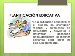 PLANIFICACIÓN EDUCATIVA
          “La planificación educativa es
           el proceso de orientación
           racional y sistemático de
           actividades y proyectos a
           desarrollar        asignando
           adecuadamente los recursos
           existentes para lograr los
           objetivos planteados
 