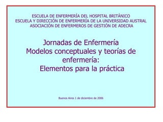 ESCUELA DE ENFERMERÍA DEL HOSPITAL BRITÁNICO
ESCUELA Y DIRECCIÓN DE ENFERMERÍA DE LA UNIVERSIDAD AUSTRAL
      ASOCIACIÓN DE ENFERMEROS DE GESTIÓN DE ADECRA



        Jornadas de Enfermería
    Modelos conceptuales y teorías de
              enfermería:
       Elementos para la práctica


                   Buenos Aires 1 de diciembre de 2006
 