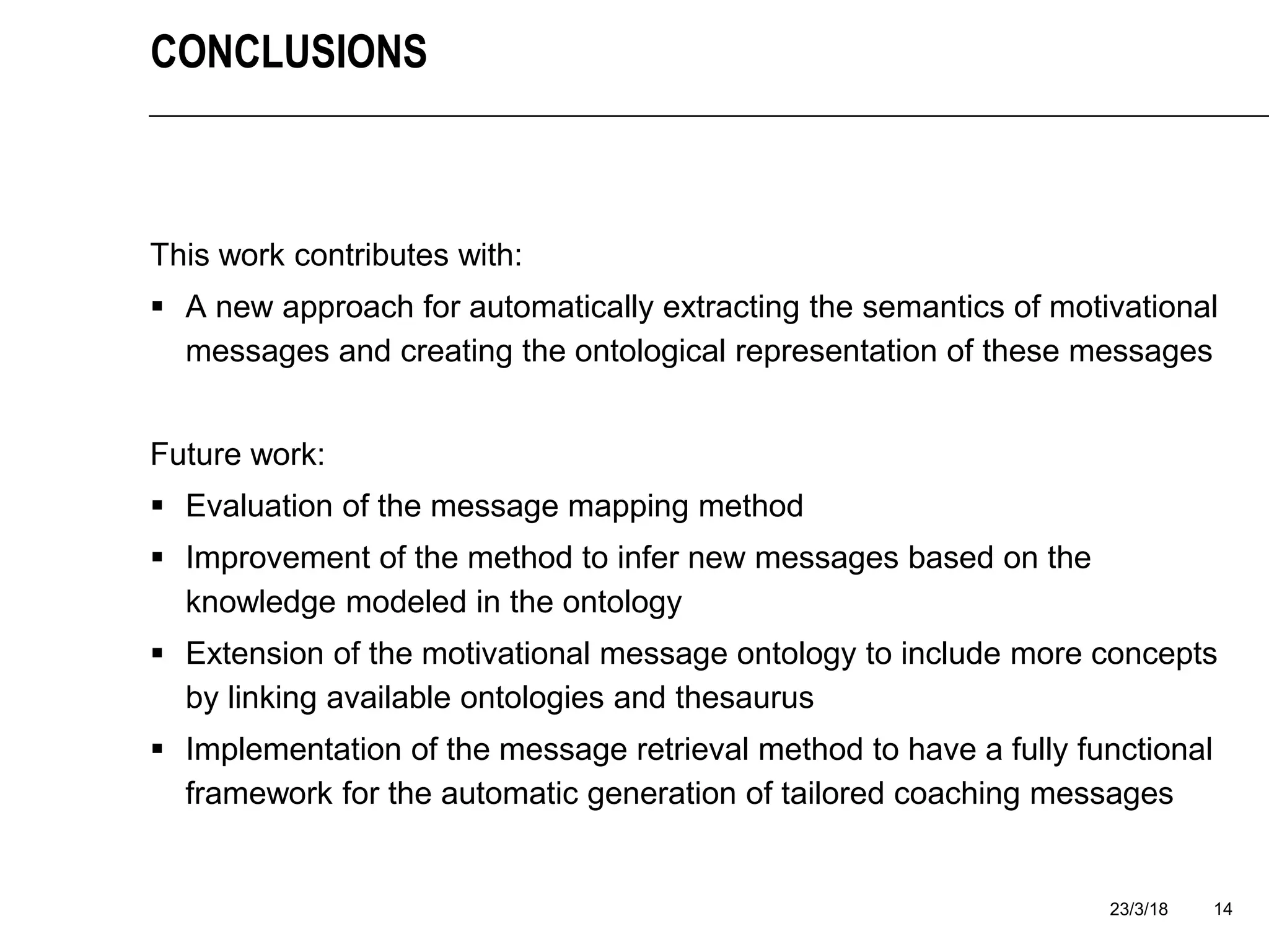 23/3/18 14
CONCLUSIONS
This work contributes with:
 A new approach for automatically extracting the semantics of motivational
messages and creating the ontological representation of these messages
Future work:
 Evaluation of the message mapping method
 Improvement of the method to infer new messages based on the
knowledge modeled in the ontology
 Extension of the motivational message ontology to include more concepts
by linking available ontologies and thesaurus
 Implementation of the message retrieval method to have a fully functional
framework for the automatic generation of tailored coaching messages
 