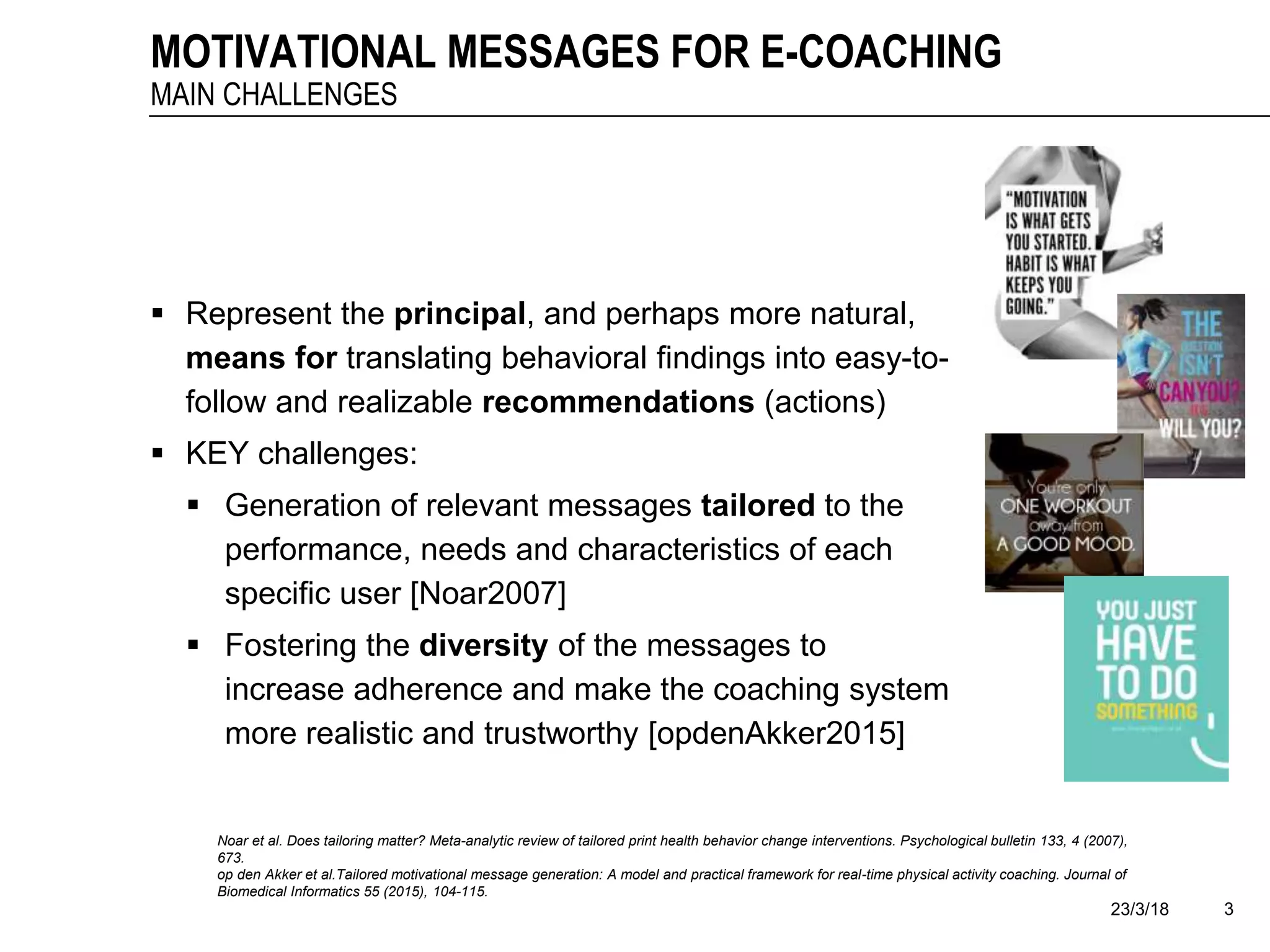 23/3/18 3
MOTIVATIONAL MESSAGES FOR E-COACHING
MAIN CHALLENGES
 Represent the principal, and perhaps more natural,
means for translating behavioral findings into easy-to-
follow and realizable recommendations (actions)
 KEY challenges:
 Generation of relevant messages tailored to the
performance, needs and characteristics of each
specific user [Noar2007]
 Fostering the diversity of the messages to
increase adherence and make the coaching system
more realistic and trustworthy [opdenAkker2015]
Noar et al. Does tailoring matter? Meta-analytic review of tailored print health behavior change interventions. Psychological bulletin 133, 4 (2007),
673.
op den Akker et al.Tailored motivational message generation: A model and practical framework for real-time physical activity coaching. Journal of
Biomedical Informatics 55 (2015), 104-115.
 