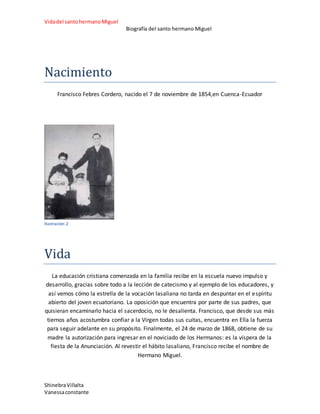 Vidadel santohermanoMiguel
Biografía del santo hermano Miguel
ShinebraVillalta
Vanessaconstante
Nacimiento
Francisco Febres Cordero, nacido el 7 de noviembre de 1854,en Cuenca-Ecuador
Ilustración 2
Vida
La educación cristiana comenzada en la familia recibe en la escuela nuevo impulso y
desarrollo, gracias sobre todo a la lección de catecismo y al ejemplo de los educadores, y
así vemos cómo la estrella de la vocación lasaliana no tarda en despuntar en el espíritu
abierto del joven ecuatoriano. La oposición que encuentra por parte de sus padres, que
quisieran encaminarlo hacia el sacerdocio, no le desalienta. Francisco, que desde sus más
tiernos años acostumbra confiar a la Virgen todas sus cuitas, encuentra en Ella la fuerza
para seguir adelante en su propósito. Finalmente, el 24 de marzo de 1868, obtiene de su
madre la autorización para ingresar en el noviciado de los Hermanos: es la víspera de la
fiesta de la Anunciación. Al revestir el hábito lasaliano, Francisco recibe el nombre de
Hermano Miguel.
 