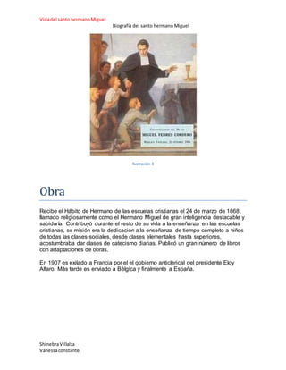 Vidadel santohermanoMiguel
Biografía del santo hermano Miguel
ShinebraVillalta
Vanessaconstante
Ilustración 3
Obra
Recibe el Hábito de Hermano de las escuelas cristianas el 24 de marzo de 1868,
llamado religiosamente como el Hermano Miguel de gran inteligencia destacable y
sabiduría. Contribuyó durante el resto de su vida a la enseñanza en las escuelas
cristianas, su misión era la dedicación a la enseñanza de tiempo completo a niños
de todas las clases sociales, desde clases elementales hasta superiores,
acostumbraba dar clases de catecismo diarias. Publicó un gran número de libros
con adaptaciones de obras.
En 1907 es exilado a Francia por el el gobierno anticlerical del presidente Eloy
Alfaro. Más tarde es enviado a Bélgica y finalmente a España.
 