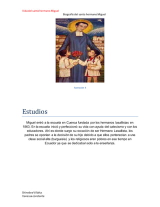 Vidadel santohermanoMiguel
Biografía del santo hermano Miguel
ShinebraVillalta
Vanessaconstante
Ilustración 4
Estudios
Miguel entró a la escuela en Cuenca fundada por los hermanos lasallistas en
1863. En la escuela inició y perfeccionó su vida con ayuda del catecismo y con los
educadores. Ahí es donde surge su vocación de ser Hermano Lasallista, los
padres se oponían a la decisión de su hijo debido a que ellos pertenecían a una
clase social alta (burguesía) y los religiosos eran pobres en ese tiempo en
Ecuador ya que se dedicaban solo a la enseñanza.
 