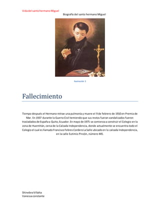 Vidadel santohermanoMiguel
Biografía del santo hermano Miguel
ShinebraVillalta
Vanessaconstante
Ilustración 5
Fallecimiento
Tiempo después el Hermano retrae una pulmonía y muere el 9 de febrero de 1910 en Premia de
Mar. En 1937 durante la Guerra Civil temiendo que sus restos fueran vandalizados fueron
trasladadosde Españaa Quito,Ecuador.En mayo de 1975 se comienzaa construir el Colegio en la
zona de Huentitán, cerca de la Calzada Independencia, donde actualmente se encuentra todo el
Colegioel cual esllamadoFranciscoFebresCorderoLaSalle ubicadoen la calzada Independencia,
en la calle Eutimio Pinzón, número 445.
 