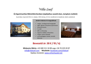 Villa Luef
ÚJ Apartmanház Mönichkirchenben (sípályához vezető úton, templom mellett)
  Ausztriában, Soprontól 40 km-re, Sípálya: 1450 méterig, 13.5 km, kezdőknek és haladóknak, ideális családoknak

                                      Amiért érdemes itt megszállnod:
                                         magyar, vendégszerető házigazdák
                                         tágas, igényes, kényelmes apartmanok
                                         felszerelt konyha
                                         TV, Wifi
                                         600 m a felvonóig
                                         ingyenes szállítás a felvonóhoz
                                         magyar nyelvű síoktatók
                                         szomszédságban üzletek, sörözők,
                                         éttermek



                                Bevezető ár: 30 € / fő / éj
              Miskovics Mária: +43 680 311 34 88 vagy +36 70 229 20 87
               info@villaluef.com Részletek: facebook.com/villaluef
                      Sípálya részletek: www.schischaukel.net
 