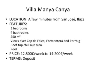 Villa	
  Manya	
  Canya 	
  	
  
•  LOCATION:	
  A	
  few	
  minutes	
  from	
  San	
  José,	
  Ibiza	
  
•  FEATURES:	
  	
  
5	
  bedrooms	
  
4	
  bathrooms	
  
250	
  m2	
  
Views	
  over	
  Cap	
  de	
  Falco,	
  Formentera	
  and	
  Porroig	
  
Roof	
  top	
  chill	
  out	
  area	
  
Pool	
  
•  PRICE:	
  12.500€/week	
  to	
  14.200€/week	
  
•  TERMS:	
  Deposit	
  
 