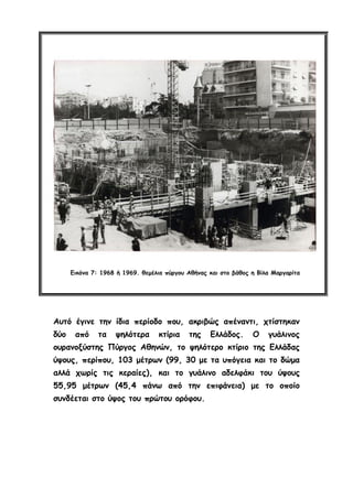 Εικόνα 7: 1968 ή 1969. θεμέλια πύργου Αθήνας και στο βάθος η Βίλα Μαργαρίτα
Αυτό έγινε την ίδια περίοδο που, ακριβώς απέναντι, χτίστηκαν
δύο από τα ψηλότερα κτίρια της Ελλάδος. Ο γυάλινος
ουρανοξύστης Πύργος Αθηνών, το ψηλότερο κτίριο της Ελλάδας
ύψους, περίπου, 103 μέτρων (99, 30 με τα υπόγεια και το δώμα
αλλά χωρίς τις κεραίες), και το γυάλινο αδελφάκι του ύψους
55,95 μέτρων (45,4 πάνω από την επιφάνεια) με το οποίο
συνδέεται στο ύψος του πρώτου ορόφου.
 