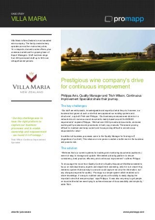 CASE STUDY
VILLA MARIA
smarter processes www.promapp.com
Villa Maria is New Zealand’s most awarded
wine company. The family owned winery
operates across five main winery sites,
14+ vineyards, domestic sales offices, plus
overseas markets with a growing team of
Export Managers. Staff numbers range
from 300 permanent staff up to 500 over
vintage/harvest periods.
“Our key challenge was to
have the right platform to
capture our business
processes and to enable
ownership and empowerment
– we found it in Promapp.”
Trish Wilson Continous Improvement
Specialist
Prestigious wine company's drive
for continuous improvement
Philippa Avis, Quality Manager and Trish Wilson, Continuous
Improvement Specialist share their journey.
The key challenges
“Our staff are enthusiastic, knowledgeable and experts at what they do, however, our
business had grown at such a rate that we surpassed our existing systems and
structures”, say both Trish and Philippa. “Our business processes were stored on a
network drive in numerous word documents mainly based around the ISO9001
requirements” explains Philippa. “We had over 3000 procedural documents, and were
working with processes and procedures in hard copy manuals. These were proving
difficult to maintain and keep current and it was proving difficult to see who was
responsible for what.”
In addition all business processes came to the Quality Manager for final sign off
(regardless of content). This reliance on one person created a bottle neck in the business
and posed a risk.
The solution
“We knew that our current systems for tracking and monitoring documents (audits etc.)
were not easy to manage and update. We needed a sharing platform to ensure
consistency, best practice, efficiency and continuous improvement” outlines Philippa.
To encourage the move from Quality Control to Quality Assurance Villa Maria needed to
focus on individual teams, experts and department ownership, which in turn meant they
needed a system that was easy to use and could capture not only the information, but
any changes (required for audits). “Promapp is a simple system which enabled us to
share knowledge, it’s easy to maintain and gives us the ability to easily display the
important roles that everyone plays” says Philippa. “It was also very easy to get people
on board with what we were trying to achieve because of its accessibility and simplicity,”
adds Trish.
 
