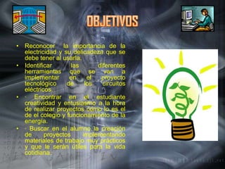 OBJETIVOSReconocer  la importancia de la electricidad y su delicadeza que se debe tener al usarla.Identificar las diferentes herramientas que se van a implementar en el proyecto tecnológico de los circuitos eléctricos.· Encontrar en el estudiante creatividad y entusiasmo a la hora de realizar proyectos como lo es el de el colegio y funcionamiento de la energía.· Buscar en el alumno la creación de proyectos implementando materiales de trabajo muy prácticos y que le serán útiles para la vida cotidiana.  