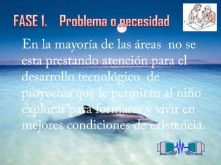 FASE 1.    Problema o necesidadEn la mayoría de las áreas  no se esta prestando atención para el desarrollo tecnológico  de proyectos que le permitan al niño explorar para formarse y vivir en mejores condiciones de existencia.