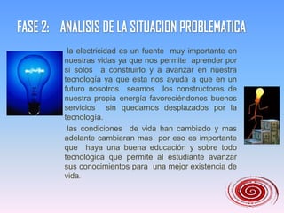 FASE 2:    ANALISIS DE LA SITUACION PROBLEMATICA       la electricidad es un fuente  muy importante en nuestras vidas ya que nos permite  aprender por si solos  a construirlo y a avanzar en nuestra tecnología ya que esta nos ayuda a que en un futuro nosotros  seamos  los constructores de nuestra propia energía favoreciéndonos buenos  servicios  sin quedarnos desplazados por la tecnología.      las condiciones  de vida han cambiado y mas adelante cambiaran mas  por eso es importante que  haya una buena educación y sobre todo tecnológica que permite al estudiante avanzar sus conocimientos para  una mejor existencia de vida.