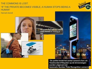 THE COMMONS IS LOST.
“IF THE PRIVATE BECOMES VISIBLE, A HUMAN STOPS BEING A
HUMAN”
Hannah Arendt
“De politie breidt het aantal camera's fors uit:
Tweehonderd flitspalen op de binnenwegen
worden uitgerust met
Automatic Number Plate Recognition camera’s”.
 