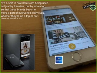 “It’s a shift in how hotels are being used,
not just by travelers, but by locals too,
so that these brands become
more a part of everyone’s daily lives,
whether they’re on a trip or not”.
Deanna Ting, Skift- Nov 16, 2017
 