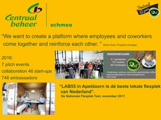 “We want to create a platform where employees and coworkers
come together and reinforce each other. ” Silvia Onos, Program-manager.
2016:
7 pitch events
collaboration 46 start-ups
746 ambassadors
“LAB55 in Apeldoorn is dé beste lokale flexplek
van Nederland”.
De Nationale Flexplek Test, november 2017.
 