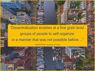 “Decentralization enables at a fine grain level
groups of people to self-organize
in a manner that was not possible before…”
David Orban, Singularity University
 