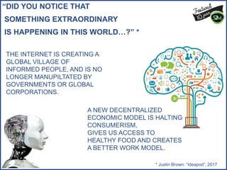 “DID YOU NOTICE THAT
SOMETHING EXTRAORDINARY
IS HAPPENING IN THIS WORLD…?” *
* Justin Brown: “Ideapod”, 2017
THE INTERNET IS CREATING A
GLOBAL VILLAGE OF
INFORMED PEOPLE, AND IS NO
LONGER MANUPILTATED BY
GOVERNMENTS OR GLOBAL
CORPORATIONS.
A NEW DECENTRALIZED
ECONOMIC MODEL IS HALTING
CONSUMERISM,
GIVES US ACCESS TO
HEALTHY FOOD AND CREATES
A BETTER WORK MODEL.
 