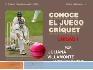 El Críquet, deporte de origen inglés.                                               Juliana Villamonte Conoce el juegocrÍquet 1 UNIDAD I POR: JULIANA VILLAMONTE julianalsola@yahoo.com.mx 