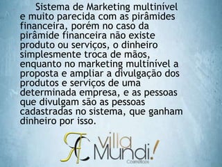  Sistema de Marketing multinível
e muito parecida com as pirâmides
financeira, porém no caso da
pirâmide financeira não existe
produto ou serviços, o dinheiro
simplesmente troca de mãos,
enquanto no marketing multinível a
proposta e ampliar a divulgação dos
produtos e serviços de uma
determinada empresa, e as pessoas
que divulgam são as pessoas
cadastradas no sistema, que ganham
dinheiro por isso.
 