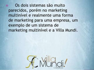  Os dois sistemas são muito
parecidos, porém no marketing
multinível e realmente uma forma
de marketing para uma empresa, um
exemplo de um sistema de
marketing multinível e a Villa Mundi.
 