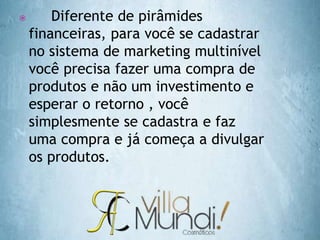  Diferente de pirâmides
financeiras, para você se cadastrar
no sistema de marketing multinível
você precisa fazer uma compra de
produtos e não um investimento e
esperar o retorno , você
simplesmente se cadastra e faz
uma compra e já começa a divulgar
os produtos.
 