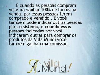  E quando as pessoas compram
você irá ganhar 100% de lucros na
venda, por essas pessoas terem
comprado e vendido . E você
também pode indicar outras pessoas
para o sistema, e quando essas
pessoas indicadas por você
indicarem outras para comprar os
produtos da Villa Mundi você
também ganha uma comissão.
 