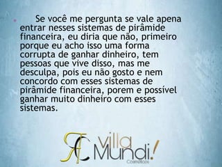  Se você me pergunta se vale apena
entrar nesses sistemas de pirâmide
financeira, eu diria que não, primeiro
porque eu acho isso uma forma
corrupta de ganhar dinheiro, tem
pessoas que vive disso, mas me
desculpa, pois eu não gosto e nem
concordo com esses sistemas de
pirâmide financeira, porem e possível
ganhar muito dinheiro com esses
sistemas.
 