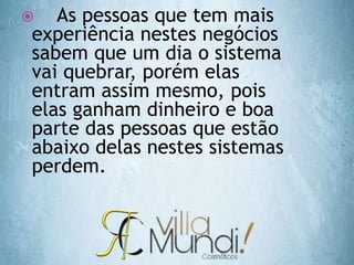  As pessoas que tem mais
experiência nestes negócios
sabem que um dia o sistema
vai quebrar, porém elas
entram assim mesmo, pois
elas ganham dinheiro e boa
parte das pessoas que estão
abaixo delas nestes sistemas
perdem.
 