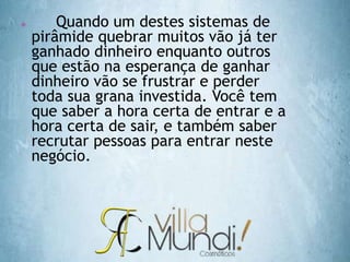  Quando um destes sistemas de
pirâmide quebrar muitos vão já ter
ganhado dinheiro enquanto outros
que estão na esperança de ganhar
dinheiro vão se frustrar e perder
toda sua grana investida. Você tem
que saber a hora certa de entrar e a
hora certa de sair, e também saber
recrutar pessoas para entrar neste
negócio.
 