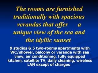 The rooms are furnished traditionally with spacious verandas that offer      a unique view of the sea and the idyllic sunset   9 studios & 5 two-rooms apartments with   WC/shower ,  balcony or veranda with sea view ,  air conditioning ,  fully equipped kitchen ,  satellite TV ,  daily cleaning ,  wireless LAN except of charges   